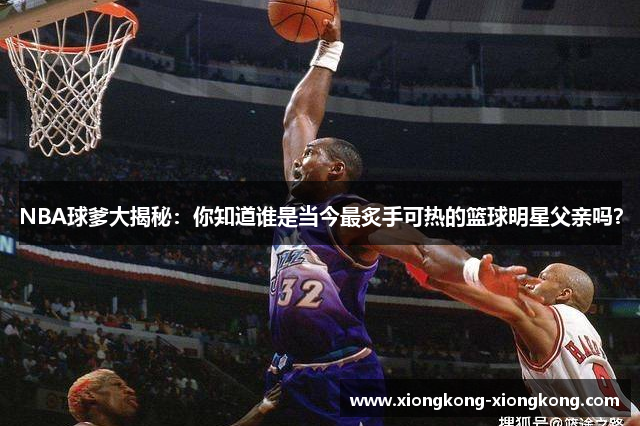 NBA球爹大揭秘：你知道谁是当今最炙手可热的篮球明星父亲吗？