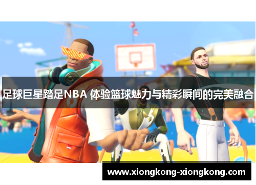 足球巨星踏足NBA 体验篮球魅力与精彩瞬间的完美融合