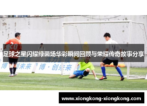 足球之星闪耀绿茵场华彩瞬间回顾与荣耀传奇故事分享