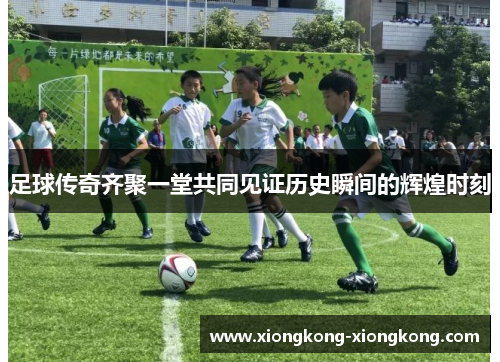 足球传奇齐聚一堂共同见证历史瞬间的辉煌时刻