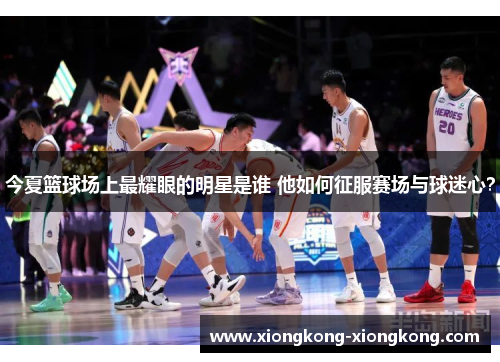 今夏篮球场上最耀眼的明星是谁 他如何征服赛场与球迷心？