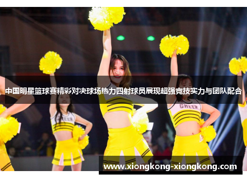 中国明星篮球赛精彩对决球场热力四射球员展现超强竞技实力与团队配合