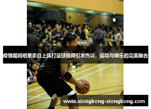 疫情期间明星亲自上阵打篮球视频引发热议，运动与娱乐的完美融合