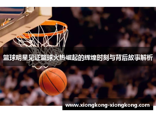 篮球明星见证篮球火热崛起的辉煌时刻与背后故事解析