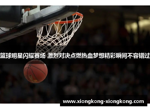 篮球明星闪耀赛场 激烈对决点燃热血梦想精彩瞬间不容错过