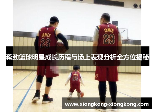蒋劲篮球明星成长历程与场上表现分析全方位揭秘